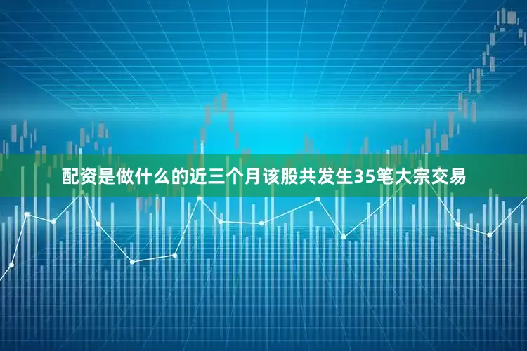 配资是做什么的近三个月该股共发生35笔大宗交易
