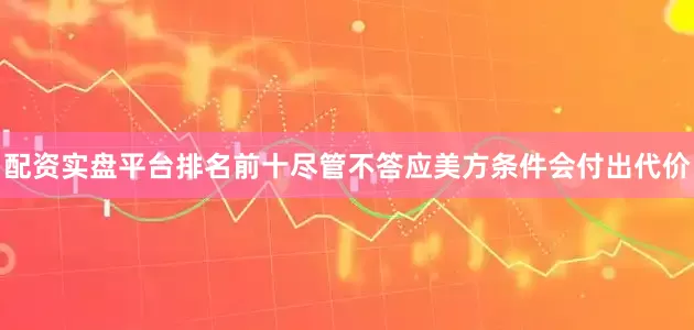 配资实盘平台排名前十尽管不答应美方条件会付出代价