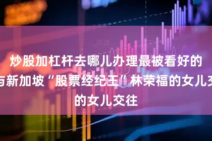 炒股加杠杆去哪儿办理最被看好的是与新加坡“股票经纪王”林荣福的女儿交往