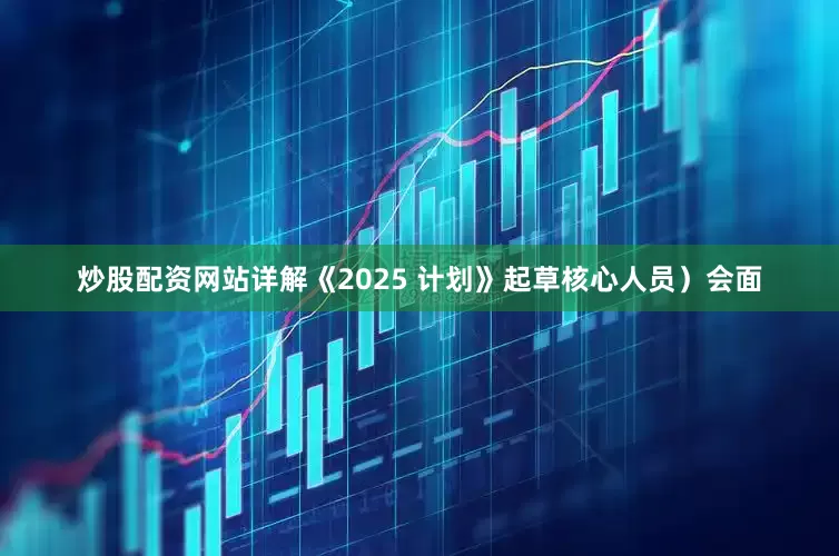 炒股配资网站详解《2025 计划》起草核心人员）会面