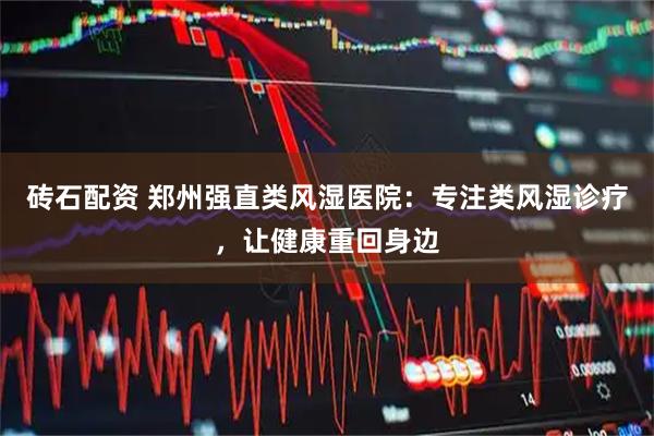 砖石配资 郑州强直类风湿医院：专注类风湿诊疗，让健康重回身边