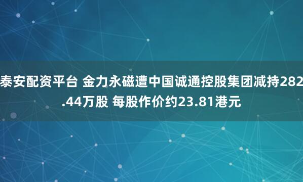 泰安配资平台 金力永磁遭中国诚通控股集团减持282.44万股 每股作价约23.81港元