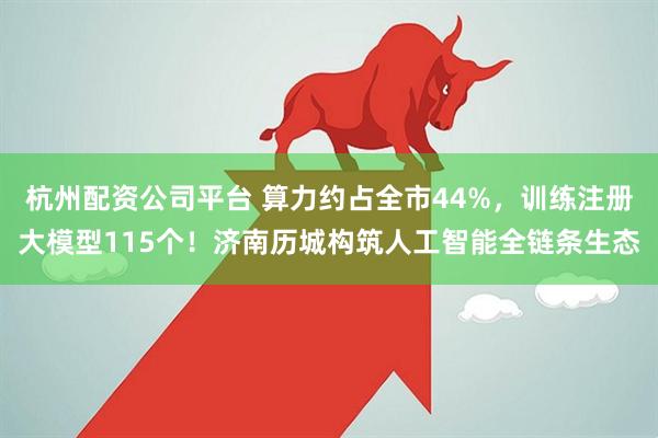 杭州配资公司平台 算力约占全市44%，训练注册大模型115个！济南历城构筑人工智能全链条生态