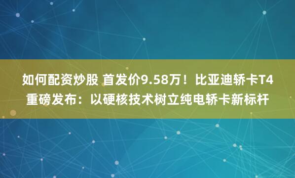 如何配资炒股 首发价9.58万！比亚迪轿卡T4重磅发布：以硬核技术树立纯电轿卡新标杆