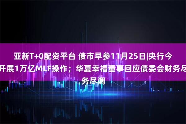 亚新T+0配资平台 债市早参11月25日|央行今日开展1万亿MLF操作；华夏幸福董事回应债委会财务尽调
