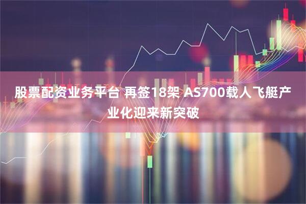 股票配资业务平台 再签18架 AS700载人飞艇产业化迎来新突破