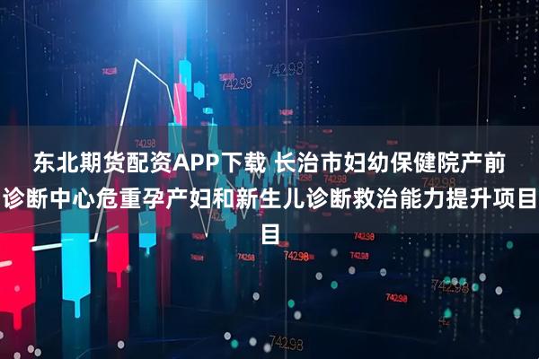东北期货配资APP下载 长治市妇幼保健院产前诊断中心危重孕产妇和新生儿诊断救治能力提升项目