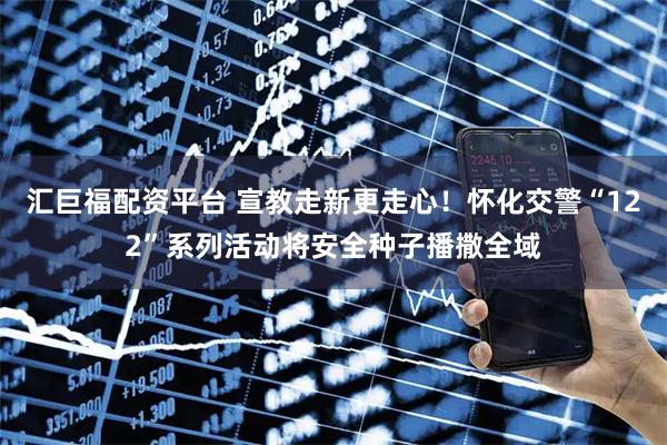 汇巨福配资平台 宣教走新更走心！怀化交警“122”系列活动将安全种子播撒全域