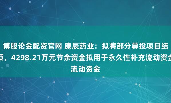 博股论金配资官网 康辰药业：拟将部分募投项目结项，4298.21万元节余资金拟用于永久性补充流动资金