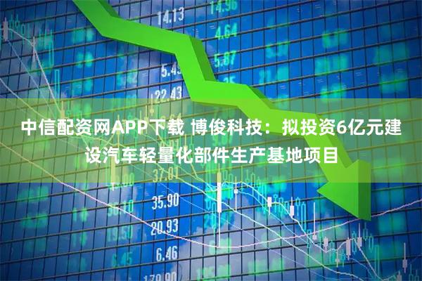 中信配资网APP下载 博俊科技：拟投资6亿元建设汽车轻量化部件生产基地项目