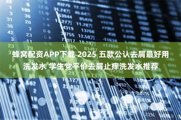 蜂窝配资APP下载 2025 五款公认去屑最好用洗发水 学生党平价去屑止痒洗发水推荐