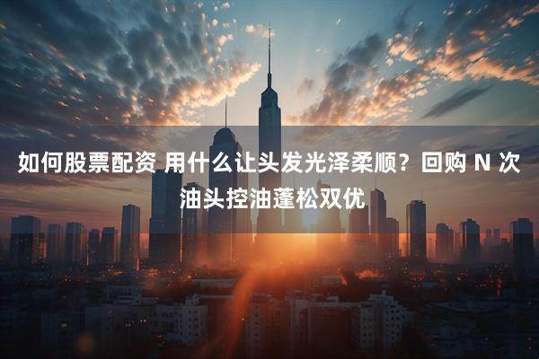 如何股票配资 用什么让头发光泽柔顺？回购 N 次 油头控油蓬松双优