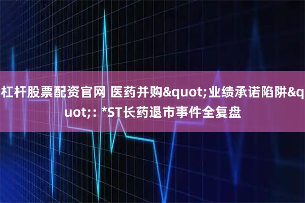 杠杆股票配资官网 医药并购"业绩承诺陷阱": *ST长药退市事件全复盘