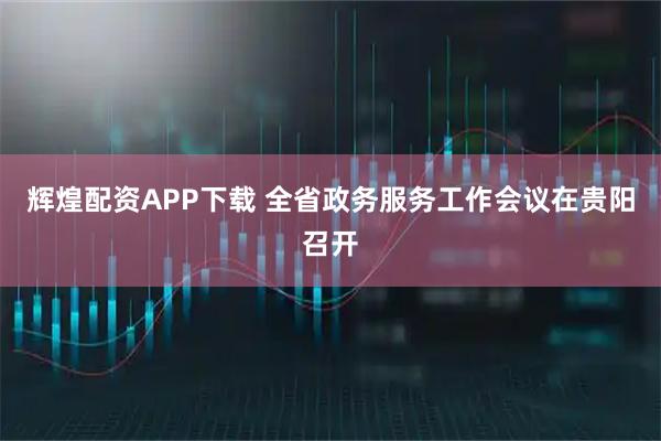 辉煌配资APP下载 全省政务服务工作会议在贵阳召开