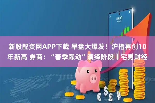 新股配资网APP下载 早盘大爆发！沪指再创10年新高 券商：“春季躁动”演绎阶段｜宅男财经