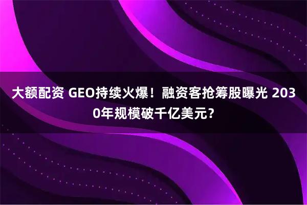 大额配资 GEO持续火爆！融资客抢筹股曝光 2030年规模破千亿美元？