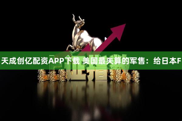 天成创亿配资APP下载 美国最失算的军售：给日本F