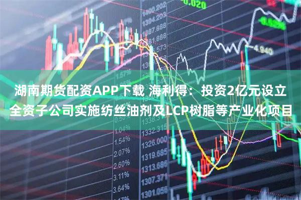 湖南期货配资APP下载 海利得：投资2亿元设立全资子公司实施纺丝油剂及LCP树脂等产业化项目