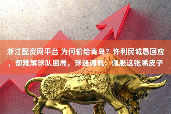 浙江配资网平台 为何输给青岛？许利民诚恳回应，却难解球队困局，球迷调侃：佩服这张嘴皮子