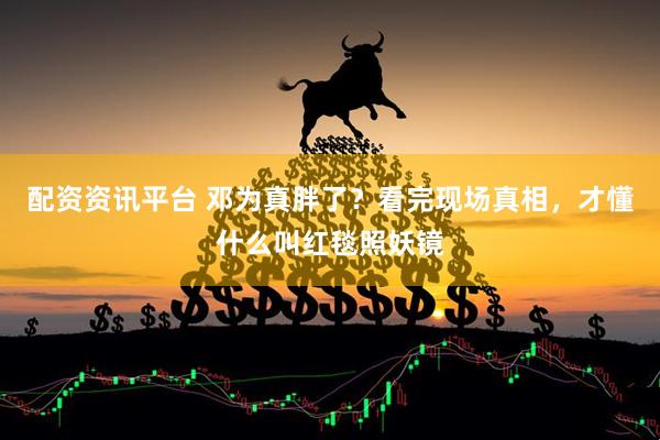 配资资讯平台 邓为真胖了？看完现场真相，才懂什么叫红毯照妖镜