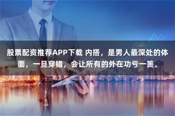 股票配资推荐APP下载 内搭，是男人最深处的体面，一旦穿错，会让所有的外在功亏一篑。