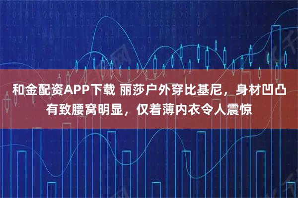 和金配资APP下载 丽莎户外穿比基尼，身材凹凸有致腰窝明显，仅着薄内衣令人震惊