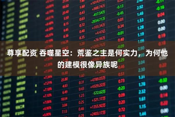 尊享配资 吞噬星空：荒鉴之主是何实力，为何他的建模很像异族呢