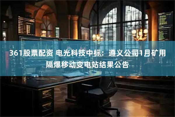361股票配资 电光科技中标：遵义公司1月矿用隔爆移动变电站结果公告