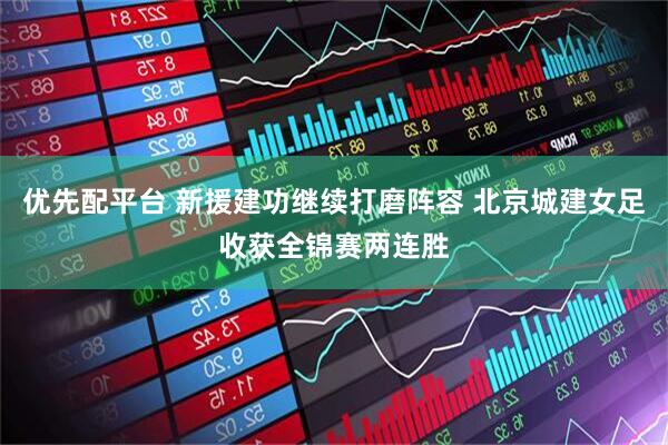 优先配平台 新援建功继续打磨阵容 北京城建女足收获全锦赛两连胜