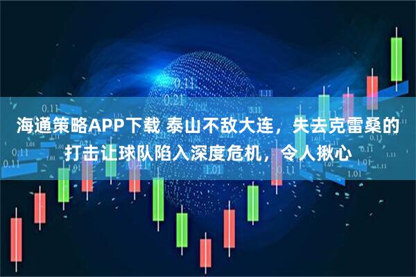 海通策略APP下载 泰山不敌大连，失去克雷桑的打击让球队陷入深度危机，令人揪心