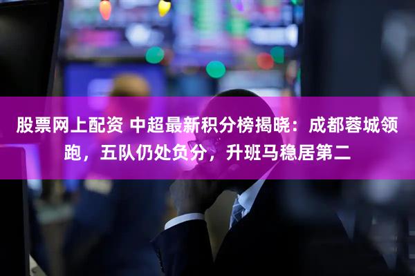 股票网上配资 中超最新积分榜揭晓：成都蓉城领跑，五队仍处负分，升班马稳居第二