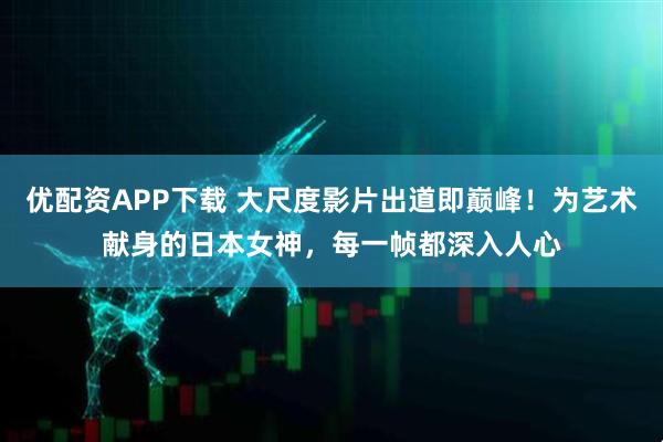 优配资APP下载 大尺度影片出道即巅峰！为艺术献身的日本女神，每一帧都深入人心