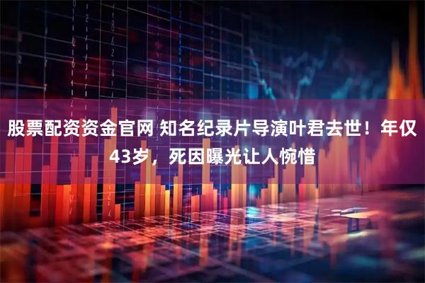 股票配资资金官网 知名纪录片导演叶君去世！年仅43岁，死因曝光让人惋惜