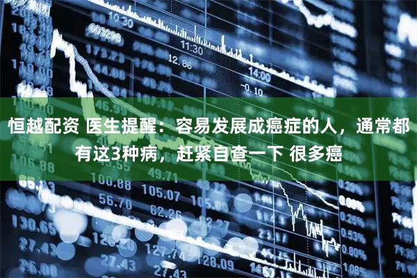 恒越配资 医生提醒:容易发展成癌症的人,通常都有这3种病,赶紧自查一下 很多癌