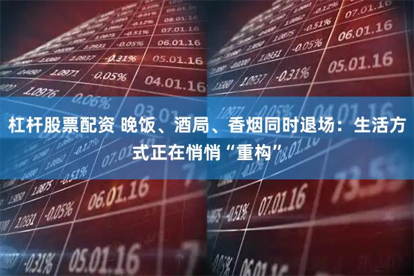 杠杆股票配资 晚饭、酒局、香烟同时退场:生活方式正在悄悄“重构”