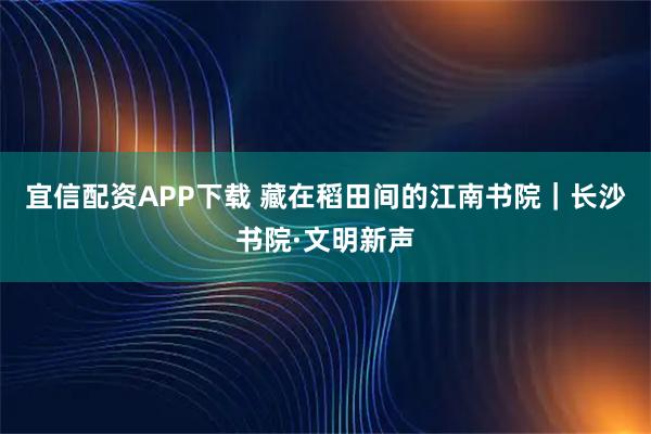 宜信配资APP下载 藏在稻田间的江南书院｜长沙书院·文明新声