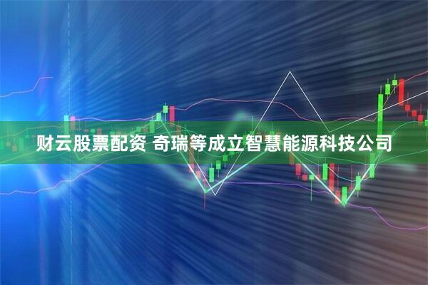 财云股票配资 奇瑞等成立智慧能源科技公司