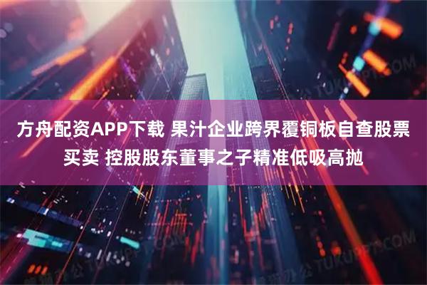 方舟配资APP下载 果汁企业跨界覆铜板自查股票买卖 控股股东董事之子精准低吸高抛